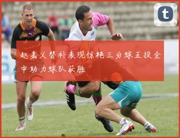 赵嘉义替补表现惊艳三分球五投全中助力球队获胜