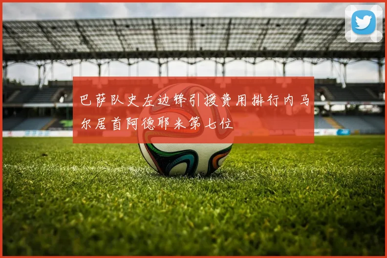 巴萨队史左边锋引援费用排行内马尔居首阿德耶米第七位
