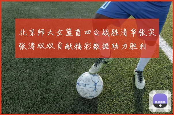 北京师大女篮首回合战胜清华张笑张涛双双贡献精彩数据助力胜利