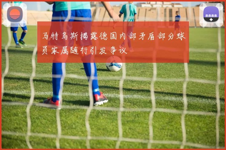 马特乌斯揭露德国内部矛盾部分球员家属随行引发争议