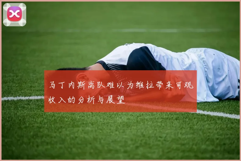马丁内斯离队难以为维拉带来可观收入的分析与展望