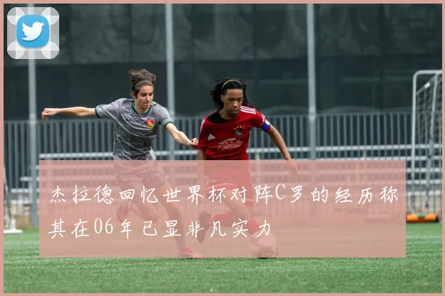 杰拉德回忆世界杯对阵C罗的经历称其在06年已显非凡实力