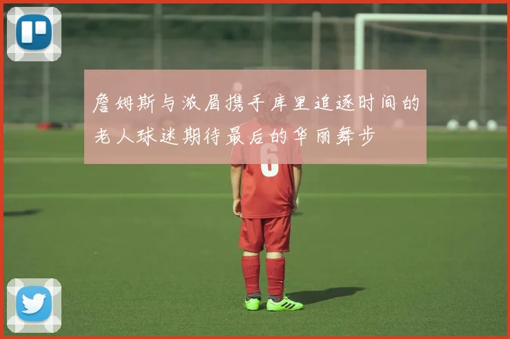 詹姆斯与浓眉携手库里追逐时间的老人球迷期待最后的华丽舞步