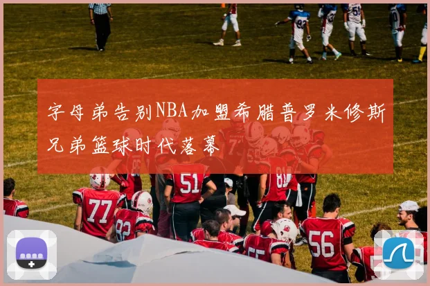 字母弟告别NBA加盟希腊普罗米修斯兄弟篮球时代落幕