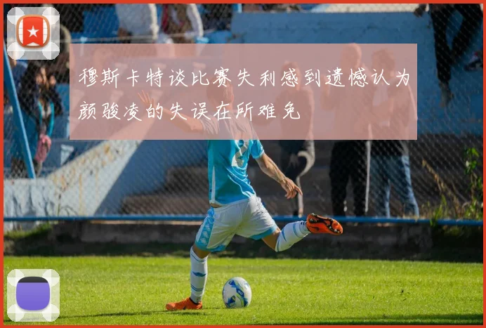 穆斯卡特谈比赛失利感到遗憾认为颜骏凌的失误在所难免