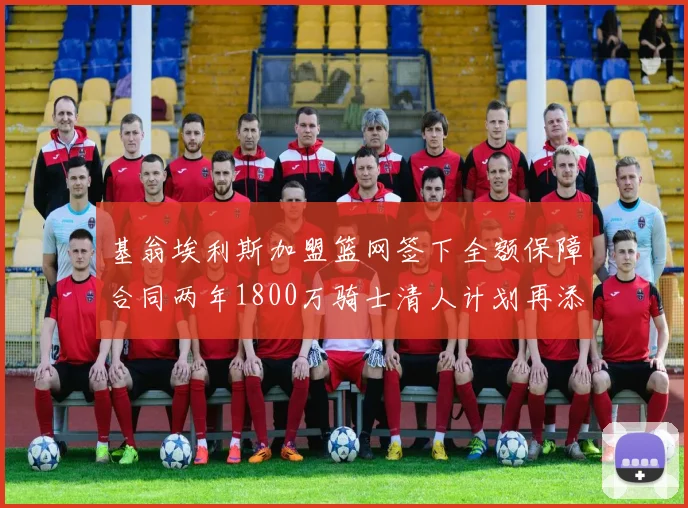 基翁埃利斯加盟篮网签下全额保障合同两年1800万骑士清人计划再添新动态