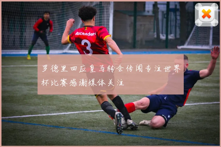 罗德里回应皇马转会传闻专注世界杯比赛感谢媒体关注