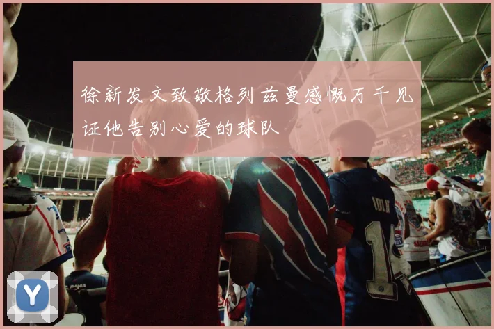 徐新发文致敬格列兹曼感慨万千见证他告别心爱的球队
