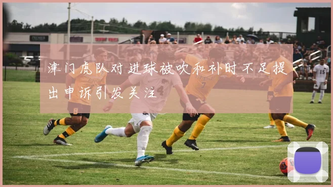 津门虎队对进球被吹和补时不足提出申诉引发关注