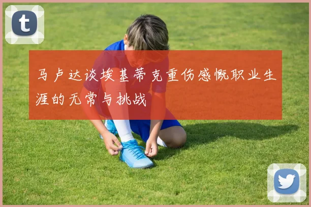 马卢达谈埃基蒂克重伤感慨职业生涯的无常与挑战