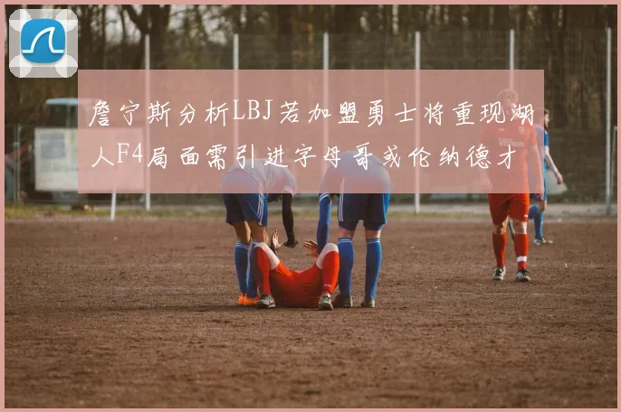 詹宁斯分析LBJ若加盟勇士将重现湖人F4局面需引进字母哥或伦纳德才能成功