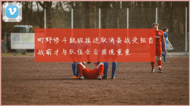 町野修斗航班接连取消备战受阻首战前才与队伍会合困境重重