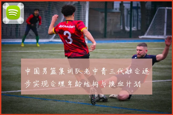 中国男篮集训队老中青三代融合逐步实现合理年龄结构与换血计划