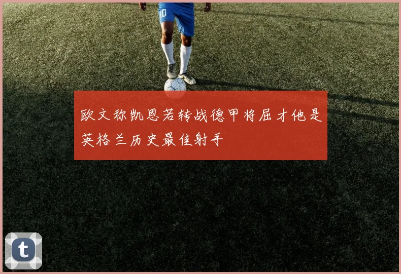 欧文称凯恩若转战德甲将屈才他是英格兰历史最佳射手