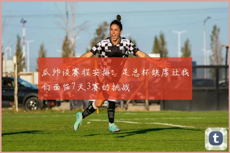 瓜帅谈赛程安排：足总杯缺席让我们面临7天3赛的挑战