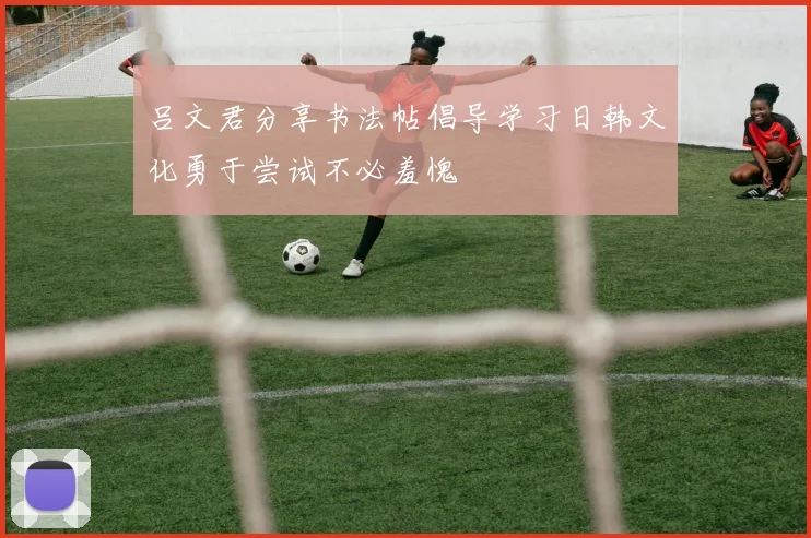 吕文君分享书法帖倡导学习日韩文化勇于尝试不必羞愧